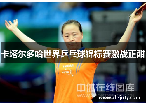 卡塔尔多哈世界乒乓球锦标赛激战正酣